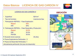 ©  Dirección DG Upstream Septiembre 2010 UBICACIÓN LICENCIA DE GAS CARDÓN IV Superficie: 924  km 2 Tipo de Contrato:  Licencia de Gas Participación REPSOL – Fase Exploración: Repsol  50% ENI 50% Participación REPSOL – Fase Desarrollo y Producción : Repsol  32.5% ENI 32.5% PDVSA 35.0% Duración de la Licencia: 30 años Pozos Exploratorios Perforados : 2 Pozos de Desarrollo Perforados: 1  (Actualmente  perforando 3er pozo de desarrollo) Datos B á sicos LICENCIA DE GAS CARD Ó N IV 