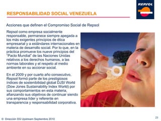 RESPONSABILIDAD SOCIAL VENEZUELA Repsol como empresa socialmente responsable, permanece siempre apegada a los más exigentes principios de ética empresarial y a estándares internacionales en materia de desarrollo social. Por lo que, en la práctica promueve los nueve principios del “Pacto Mundial” de las Naciones Unidas relativos a los derechos humanos, a las normas laborales y el respeto al medio ambiente en su accionar social. En el 2009 y por cuarto año consecutivo, Repsol formó parte de los prestigiosos índices de sostenibilidad global DJSI World (Dow Jones Sustainability Index World) por sus comportamientos en esta materia, afianzando sus objetivos de continuar siendo una empresa líder y referente en transparencia y responsabilidad corporativa. ©  Dirección DG Upstream Septiembre 2010 Acciones que definen el Compromiso Social de Repsol 