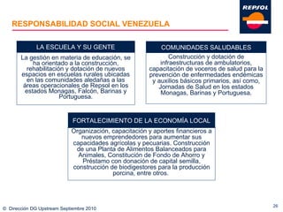 RESPONSABILIDAD SOCIAL VENEZUELA La gestión en materia de educación, se ha orientado a la construcción, rehabilitación y dotación de nuevos espacios en escuelas rurales ubicadas en las comunidades aledañas a las áreas operacionales de Repsol en los estados Monagas, Falcón, Barinas y Portuguesa. ©  Dirección DG Upstream Septiembre 2010 LA ESCUELA Y SU GENTE Construcción y dotación de infraestructuras de ambulatorios, capacitación de voceros de salud para la prevención de enfermedades endémicas y auxilios básicos primarios, así como, Jornadas de Salud en los estados Monagas, Barinas y Portuguesa. COMUNIDADES SALUDABLES Organización, capacitación y aportes financieros a nuevos emprendedores para aumentar sus capacidades agrícolas y pecuarias. Construcción de una Planta de Alimentos Balanceados para Animales, Constitución de Fondo de Ahorro y Préstamo con donación de capital semilla, construcción de biodigestores para la producción porcina, entre otros.  FORTALECIMIENTO DE LA ECONOMÍA LOCAL 
