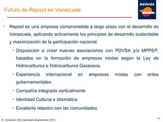 ©  Dirección DG Upstream Septiembre 2010 Repsol es una empresa comprometida a largo plazo con el desarrollo de Venezuela, aplicando activamente los principios de desarrollo sustentable y maximización de la participación nacional. Disposición a crear nuevas asociaciones con PDVSA y/o MPPEP, basados en la formación de empresas mixtas según la Ley de Hidrocarburos e Hidrocarburos Gaseosos. Experiencia internacional en empresas mixtas con entes gubernamentales Compañía integrada verticalmente Identidad Cultural e Idiomática Excelente relación con las comunidades. Futuro de Repsol en Venezuela 