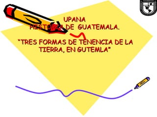 UPANAUPANA
HISTORIA DE GUATEMALA.HISTORIA DE GUATEMALA.
“TRES FORMAS DE TENENCIA DE LA“TRES FORMAS DE TENENCIA DE LA
TIERRA, EN GUTEMLA”TIERRA, EN GUTEMLA”
 