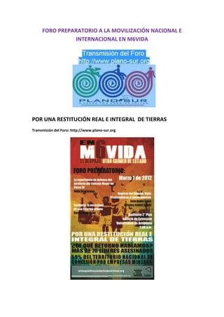 FORO PREPARATORIO A LA MOVILIZACIÓN NACIONAL E
               INTERNACIONAL EN M6VIDA




POR UNA RESTITUCIÓN REAL E INTEGRAL DE TIERRAS
Transmisión del Foro: http://www.plano-sur.org
 