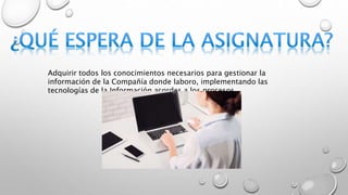Adquirir todos los conocimientos necesarios para gestionar la
información de la Compañía donde laboro, implementando las
tecnologías de la Información acordes a los procesos.