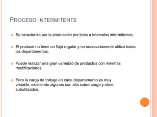 PROCESO INTERMITENTE

   Se caracteriza por la producción por lotes a intervalos intermitentes.


   El producir no tiene un flujo regular y no necesariamente utiliza todos
    los departamentos.


   Puede realizar una gran variedad de productos con mínimas
    modificaciones.


   Pero la carga de trabajo en cada departamento es muy
    variable, existiendo algunos con alta sobre carga y otros
    subutilizados.
 