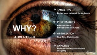 WHY?
ADVERTISER




TARGETING
Better tools to target the audience
PROFITABILITY
Effective costs
Efficiency in resources
OPTIMIZATION
Real Time Optimization
ANALYSIS
More data and granularity for
analyzing
 