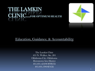 THE LAMKIN
CLINIC…FOR OPTIMUM HEALTH



   Education, Guidance, & Accountability


                The Lamkin Clinic
              435 N. Walker, Ste. 201
             Oklahoma City, Oklahoma
              Downtown/Arts District
              405.601.4249(OFFICE)
                405.601.3960(FAX)
                                           1
 