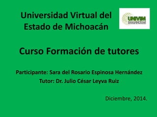 Universidad Virtual del
Estado de Michoacán
Curso Formación de tutores
Participante: Sara del Rosario Espinosa Hernández
Tutor: Dr. Julio César Leyva Ruiz
Diciembre, 2014.
 