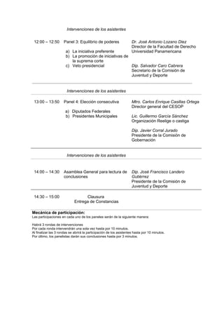 Intervenciones de los asistentes


 12:00 – 12:50        Panel 3: Equilibrio de poderes                 Dr. José Antonio Lozano Diez
                                                                     Director de la Facultad de Derecho
                       a) La iniciativa preferente                   Universidad Panamericana
                       b) La promoción de iniciativas de
                          la suprema corte
                       c) Veto presidencial              Dip. Salvador Caro Cabrera
                                                         Secretario de la Comisión de
                                                         Juventud y Deporte


                        Intervenciones de los asistentes

 13:00 – 13:50        Panel 4: Elección consecutiva                  Mtro. Carlos Enrique Casillas Ortega
                                                                     Director general del CESOP
                       a) Diputados Federales
                       b) Presidentes Municipales                    Lic. Guillermo García Sánchez
                                                                     Organización Reelige o castiga

                                                                     Dip. Javier Corral Jurado
                                                                     Presidente de la Comisión de
                                                                     Gobernación


                        Intervenciones de los asistentes


 14:00 – 14:30        Asamblea General para lectura de               Dip. José Francisco Landero
                      conclusiones                                   Gutiérrez
                                                                     Presidente de la Comisión de
                                                                     Juventud y Deporte

 14:30 – 15:00                     Clausura
                             Entrega de Constancias

Mecánica de participación:
Las participaciones en cada uno de los paneles serán de la siguiente manera:

Habrá 3 rondas de intervenciones
Por cada ronda intervendrán una sola vez hasta por 10 minutos.
Al finalizar las 3 rondas se abrirá la participación de los asistentes hasta por 10 minutos.
Por último, los panelistas darán sus conclusiones hasta por 3 minutos.
 