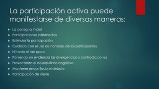 La participación activa puede
manifestarse de diversas maneras:
 La consigna inicial
 Participaciones intermedias
 Estimular la participación
 Cuidado con el uso de nombres de los participantes
 Ni tanto ni tan poco
 Poniendo en evidencia las divergencias o contradicciones
 Provocando el desequilibrio cognitivo
 Mantener encarrilado el debate
 Participación de cierre
 