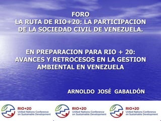 FORO
LA RUTA DE RIO+20: LA PARTICIPACION
 DE LA SOCIEDAD CIVIL DE VENEZUELA.


   EN PREPARACION PARA RIO + 20:
AVANCES Y RETROCESOS EN LA GESTION
      AMBIENTAL EN VENEZUELA


              ARNOLDO JOSÉ GABALDÓN
 