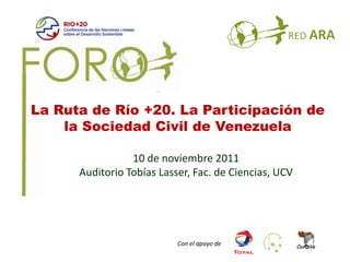 La Ruta de Río +20. La Participación de
    la Sociedad Civil de Venezuela

                 10 de noviembre 2011
      Auditorio Tobías Lasser, Fac. de Ciencias, UCV




                           Con el apoyo de
 