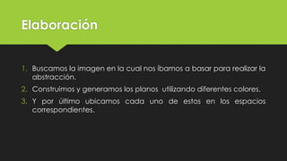Elaboración
1. Buscamos la imagen en la cual nos íbamos a basar para realizar la
abstracción.
2. Construimos y generamos los planos utilizando diferentes colores.
3. Y por último ubicamos cada uno de estos en los espacios
correspondientes.
 