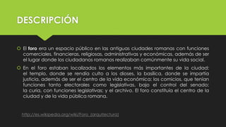 DESCRIPCIÓN
 El foro era un espacio público en las antiguas ciudades romanas con funciones
comerciales, financieras, religiosas, administrativas y económicas, además de ser
el lugar donde los ciudadanos romanos realizaban comúnmente su vida social.
 En el foro estaban localizados los elementos más importantes de la ciudad:
el templo, donde se rendía culto a los dioses, la basílica, donde se impartía
justicia, además de ser el centro de la vida económica; los comicios, que tenían
funciones tanto electorales como legislativas, bajo el control del senado;
la curia, con funciones legislativas; y el archivo. El foro constituía el centro de la
ciudad y de la vida pública romana.
http://es.wikipedia.org/wiki/Foro_(arquitectura)
 