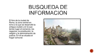 El foro de la ciudad de
Roma, la zona central en
torno a la que se desarrolló la
antigua ciudad y en la que
tenían lugar el comercio, los
negocios, la prostitución, la
religión y la administración de
justicia. En él se situaba el
hogar comunal.