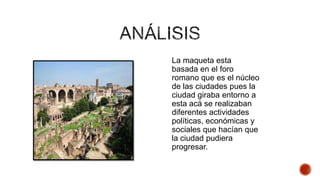 La maqueta esta
basada en el foro
romano que es el núcleo
de las ciudades pues la
ciudad giraba entorno a
esta acá se realizaban
diferentes actividades
políticas, económicas y
sociales que hacían que
la ciudad pudiera
progresar.