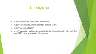 2. Imágenes
 http://www.disfrutaroma.com/foro-romano
 http://www.minube.com/rincon/foro-romano-a1486
 http://www.sulpalco.it/
 http://www.placesonline.es/europa/italia/lacio/roma/detalle_foto.asp?filen
ame=5296_roma_scorcio_del_foro_romano
 