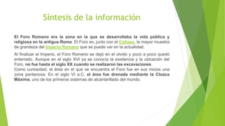 Síntesis de la información
El Foro Romano era la zona en la que se desarrollaba la vida pública y
religiosa en la antigua Roma. El Foro es, junto con el Coliseo, la mayor muestra
de grandeza del Imperio Romano que se puede ver en la actualidad.
Al finalizar el Imperio, el Foro Romano se dejó en el olvido y poco a poco quedó
enterrado. Aunque en el siglo XVI ya se conocía la existencia y la ubicación del
Foro, no fue hasta el siglo XX cuando se realizaron las excavaciones.
Como curiosidad, el área en el que se encuentra el Foro fue en sus inicios una
zona pantanosa. En el siglo VI a.C. el área fue drenada mediante la Cloaca
Máxima, uno de los primeros sistemas de alcantarillado del mundo.
 