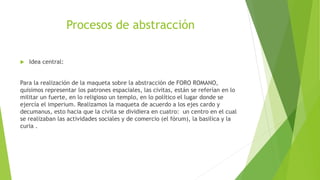 Procesos de abstracción
 Idea central:
Para la realización de la maqueta sobre la abstracción de FORO ROMANO,
quisimos representar los patrones espaciales, las civitas, están se referían en lo
militar un fuerte, en lo religioso un templo, en lo político el lugar donde se
ejercía el imperium. Realizamos la maqueta de acuerdo a los ejes cardo y
decumanus, esto hacia que la civita se dividiera en cuatro: un centro en el cual
se realizaban las actividades sociales y de comercio (el fórum), la basilica y la
curia .
 