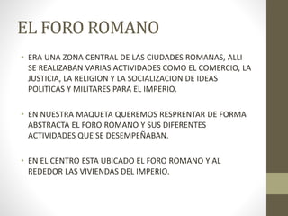 EL FORO ROMANO
• ERA UNA ZONA CENTRAL DE LAS CIUDADES ROMANAS, ALLI
SE REALIZABAN VARIAS ACTIVIDADES COMO EL COMERCIO, LA
JUSTICIA, LA RELIGION Y LA SOCIALIZACION DE IDEAS
POLITICAS Y MILITARES PARA EL IMPERIO.
• EN NUESTRA MAQUETA QUEREMOS RESPRENTAR DE FORMA
ABSTRACTA EL FORO ROMANO Y SUS DIFERENTES
ACTIVIDADES QUE SE DESEMPEÑABAN.
• EN EL CENTRO ESTA UBICADO EL FORO ROMANO Y AL
REDEDOR LAS VIVIENDAS DEL IMPERIO.