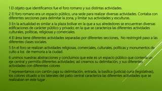 1 El objeto que identificamos fue el foro romano y sus distintas actividades.
2 El foro romano era un espacio público, una sede para realizar diversas actividades. Contaba con
diferentes secciones para delimitar la zona, y limitar sus actividades y esculturas.
3 En la actualidad es similar a la plaza bolívar en la que a sus alrededores se encuentran diversas
edificaciones de carácter público y privado; en la que se caracteriza las diferentes actividades
culturales, políticas, religiosas y comerciales.
4 El área tiene diferentes actividades separadas por diferentes secciones, No restringiré paso a las
diferentes clases sociales.
5 En el foro se realizan actividades religiosas, comerciales, culturales, políticas y monumentos de
culto a los de memoria a la ciudad.
6 unimos nuestras abstracciones y concluimos que este es un espacio público que contenía un
eje central y permitía diferentes actividades; así creamos su delimitación, y sus diferentes
actividades con diferentes colores
7 representamos con cartón paja su delimitación, entrada, la basílica (justicia) curia (legislativas),
los colores situado a los laterales del patio central caracteriza las diferentes actividades que se
realizaban en este lugar .
 