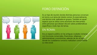 FORO DEFINICIÓN
Es un tipo de reunión donde distintas personas conversan
en torno a un tema de interés común. Es esencialmente,
una técnica oral, realizada en grupos. También es aquel
espacio que se utiliza como escenario de intercambio
entre personas que desean discutir sobre problemáticas
específicas o todo tipo de temas.
EN ROMA:
Era un espacio público en las antiguas ciudades romanas
con funciones comerciales, financieras, religiosas,
administrativas y económicas, además de ser el lugar
donde los ciudadanos romanos realizaban comúnmente
su vida social.
 