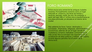 FORO ROMANO
El foro era la zona central de las antiguas ciudades
romanas, Principalmente comenzó como un lugar
enfocado al comercio y las ferias de hierbas y
verduras, pescado, cerdo, de vino. Sin embargo, a
partir del siglo VIII a. C. el foro vino a transformarse en
una plaza porticada, ya ubicada en el interior de la
ciudad.
Más adelante los foros fueron destinados a
actividades , financieras, religiosas, administrativas y
económicas, además de ser el lugar donde los
ciudadanos romanos realizaban comúnmente su
vida social; Pero la actividad más importante era la
socialización de ideas políticas y militares del imperio,
durante algunos períodos fue el centro de la
democracia.
 