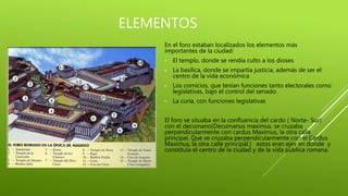 ELEMENTOS
En el foro estaban localizados los elementos más
importantes de la ciudad:
• El templo, donde se rendía culto a los dioses
• La basílica, donde se impartía justicia, además de ser el
centro de la vida económica
• Los comicios, que tenían funciones tanto electorales como
legislativas, bajo el control del senado.
• La curia, con funciones legislativas
El foro se situaba en la confluencia del cardo ( Norte- Sur)
con el decumano(Decumanus maximus, se cruzaba
perpendicularmente con cardus Maximus, la otra calle
principal. Que se cruzaba perpendicularmente con el Cardus
Maximus, la otra calle principal.) estos eran ejes en donde y
constituía el centro de la ciudad y de la vida pública romana.
 