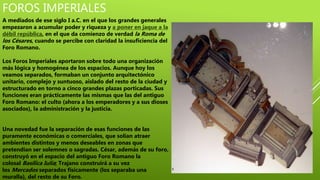 FOROS IMPERIALES
A mediados de ese siglo I a.C. en el que los grandes generales
empezaron a acumular poder y riqueza y a poner en jaque a la
débil república, en el que da comienzo de verdad la Roma de
los Césares, cuando se percibe con claridad la insuficiencia del
Foro Romano.
Los Foros Imperiales aportaron sobre todo una organización
más lógica y homogénea de los espacios. Aunque hoy los
veamos separados, formaban un conjunto arquitectónico
unitario, complejo y suntuoso, aislado del resto de la ciudad y
estructurado en torno a cinco grandes plazas porticadas. Sus
funciones eran prácticamente las mismas que las del antiguo
Foro Romano: el culto (ahora a los emperadores y a sus dioses
asociados), la administración y la justicia.
Una novedad fue la separación de esas funciones de las
puramente económicas o comerciales, que solían atraer
ambientes distintos y menos deseables en zonas que
pretendían ser solemnes o sagradas. César, además de su foro,
construyó en el espacio del antiguo Foro Romano la
colosal Basílica Iulia; Trajano construirá a su vez
los Mercados separados físicamente (los separaba una
muralla), del resto de su Foro.
 