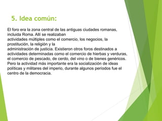 5. Idea común:
El foro era la zona central de las antiguas ciudades romanas,
incluida Roma. Allí se realizaban
actividades múltiples como el comercio, los negocios, la
prostitución, la religión y la
administración de justicia. Existieron otros foros destinados a
actividades determinadas como el comercio de hierbas y verduras,
el comercio de pescado, de cerdo, del vino o de bienes genéricos.
Pero la actividad más importante era la socialización de ideas
políticas y militares del imperio, durante algunos períodos fue el
centro de la democracia.
 