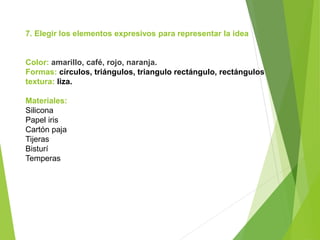 7. Elegir los elementos expresivos para representar la idea
Color: amarillo, café, rojo, naranja.
Formas: círculos, triángulos, triangulo rectángulo, rectángulos
textura: liza.
Materiales:
Silicona
Papel iris
Cartón paja
Tijeras
Bisturí
Temperas
 