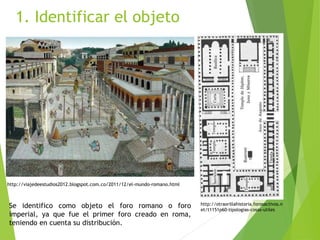 1. Identificar el objeto
http://viajedeestudios2012.blogspot.com.co/2011/12/el-mundo-romano.html
http://otraorillahistoria.forosactivos.n
et/t1151p60-tipologias-cosas-utiles
Se identifico como objeto el foro romano o foro
imperial, ya que fue el primer foro creado en roma,
teniendo en cuenta su distribución.
 