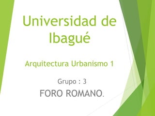 Universidad de
Ibagué
Arquitectura Urbanismo 1
Grupo : 3
FORO ROMANO.
 
