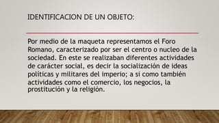 IDENTIFICACION DE UN OBJETO:
Por medio de la maqueta representamos el Foro
Romano, caracterizado por ser el centro o nucleo de la
sociedad. En este se realizaban diferentes actividades
de carácter social, es decir la socialización de ideas
políticas y militares del imperio; a si como también
actividades como el comercio, los negocios, la
prostitución y la religión.
 