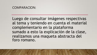 COMPARACION:
Luego de consultar imágenes respectivas
al tema y teniendo en cuenta el material
complementario en la plataforma
sumado a esto la explicación de la clase,
realizamos una maqueta abstracta del
foro romano.
 