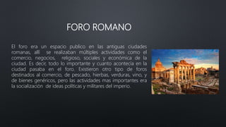 FORO ROMANO
El foro era un espacio publico en las antiguas ciudades
romanas, allí se realizaban múltiples actividades como...
