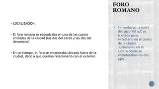  LOCALIZACION:
 El foro romano se encontraba en una de las cuatro
entradas de la ciudad (las dos del cardo y las dos del
decumano)
 En un tiempo, el foro se encontraba ubicado fuera de la
ciudad, dado a que querían relacionarlo con el exterior.
• Sin embargo, a partir
del siglo VIII a.C se
traslado para
entablarlo en el centro
de la ciudad.
Justamente en el
centro donde se
entrelazaban los dos
ejes
 
