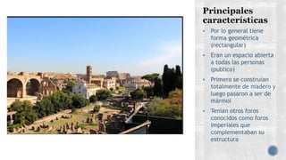  Por lo general tiene
forma geométrica
(rectangular)
 Eran un espacio abierta
a todas las personas
(publico)
 Primero se construían
totalmente de madero y
luego pasaron a ser de
mármol
 Tenían otros foros
conocidos como foros
imperiales que
complementaban su
estructura
 