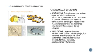  3. COMPARACION CON OTROS OBJETOS
 FORO ROMANO Y EL AGORA GRIEGO
4. SEMEJANZAS Y DIFERENCIAS
 SEMEJANZAS: Encontramos que ambos
espacios públicos de suma
importancia, ubicados en el centro de
la ciudad. Contaban con distintas
edificaciones para suplir necesidades.
(Cabe mencionar que los Romanos
estuvieron influenciados de los
griegos)
 DIFERENCIAS: A pesar de estar
influenciados por la cultura griega, los
romanos evolucionaron sus foros
cambiando todas las estructuras
escalas, formas, espacios,
localizaciones y funciones.
 