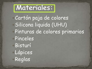  Cartón paja de colores

 Silicona liquida (UHU)

 Pinturas de colores primarios

 Pinceles
 Bisturí

 Lápices
 Reglas

 