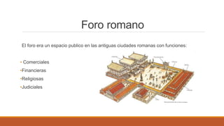 Foro romano
El foro era un espacio publico en las antiguas ciudades romanas con funciones:
• Comerciales
•Financieras
•Religiosas
•Judiciales