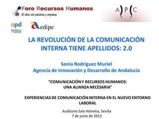 “COMUNICACIÓNY RECURSOS HUMANOS:
UNA ALIANZA NECESARIA”
EXPERIENCIAS DE COMUNICACIÓNINTERNA EN EL NUEVO ENTORNO
LABORAL
LA REVOLUCIÓN DE LA COMUNICACIÓN
INTERNA TIENE APELLIDOS: 2.0
Sonia Rodríguez Muriel
Agencia de Innovación y Desarrollo de Andalucía
Auditorio Sala Helvetia, Sevilla
7 de junio de 2013
 