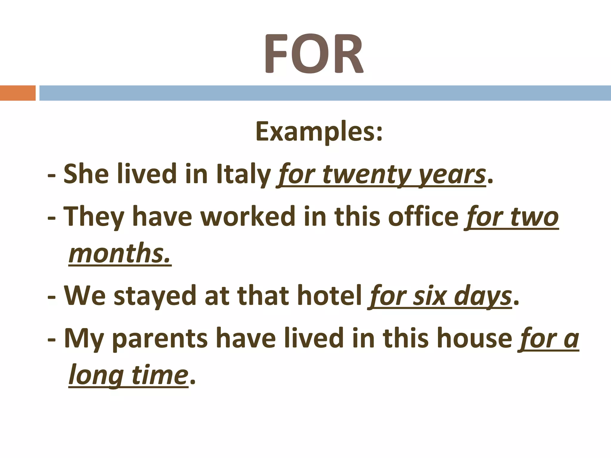 FOR Examples: - She lived in Italy for twenty years . - They have worked in this office for two months. - We stayed at that hotel for six days . - My parents have lived in this house for a long time .