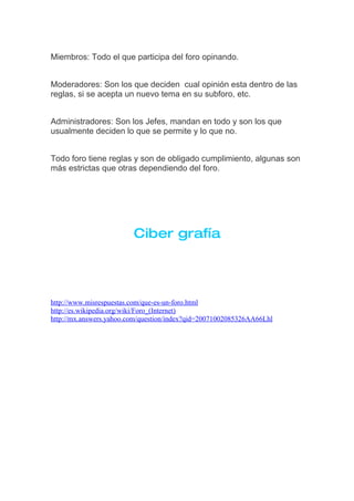 Miembros: Todo el que participa del foro opinando.


Moderadores: Son los que deciden cual opinión esta dentro de las
reglas, si se acepta un nuevo tema en su subforo, etc.


Administradores: Son los Jefes, mandan en todo y son los que
usualmente deciden lo que se permite y lo que no.


Todo foro tiene reglas y son de obligado cumplimiento, algunas son
más estrictas que otras dependiendo del foro.




                         Ciber grafía




http://www.misrespuestas.com/que-es-un-foro.html
http://es.wikipedia.org/wiki/Foro_(Internet)
http://mx.answers.yahoo.com/question/index?qid=20071002085326AA66Lhl
 