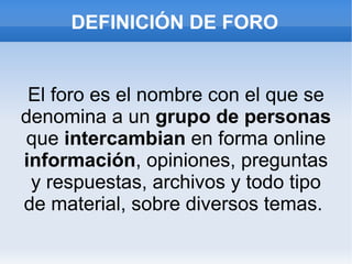 El foro es el nombre con el que se denomina a un  grupo de personas  que  intercambian  en forma online  información , opiniones, preguntas y respuestas, archivos y todo tipo de material, sobre diversos temas.  DEFINICIÓN DE FORO 