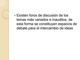    Existen foros de discusión de los
    temas más variados e inauditos, de
    esta forma se constituyen espacios de
    debate para el intercambio de ideas
 