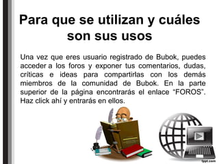 Para que se utilizan y cuáles
son sus usos
Una vez que eres usuario registrado de Bubok, puedes
acceder a los foros y exponer tus comentarios, dudas,
críticas e ideas para compartirlas con los demás
miembros de la comunidad de Bubok. En la parte
superior de la página encontrarás el enlace “FOROS”.
Haz click ahí y entrarás en ellos.
 