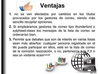 Ventajas
1. no se ven afectados por cambios en los títulos
provocados por los gestores de correo, siendo más
sencillo recopilar opiniones.
2. Si empleáramos gestores de correo tipo thunderbird o
sylpheed-claws los mensajes de la lista de correo se
ordenarían bien.
3. Permite que debates que son de interés en varias listas
sean más abiertos: cualquier persona registrada en el
tiki puede participar en ellos, esté en la lista de correo
de la comisión /asociación, o no, pertenezca a la FJI o
sea un visitante ocasional.
 