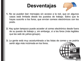 Desventajas
1. No se pueden leer mensajes sin acceso a la red, que en algunos
casos está limitada desde los puestos de trabajo. Salvo que te
hayas suscrito a los foros, que envían correos electrónicos con los
posts.
2. Hay quien tampoco puede acceder al correo electrónico desde fuera
de su puesto de trabajo y, sin embargo, sí a los foros (más legibles
que las web de yahoo-groups).
3. La gente está muy acostumbrada a las listas de correo y se podría
sentir algo más incómoda en los foros.
 