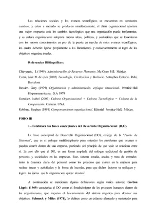 Las relaciones sociales y los avances tecnológicos se encuentran en constantes
cambios, y estos a menudo se producen simultáneamente, el clima organizacional aportara
una mejor respuesta ante los cambios tecnológicos que una organización pueda implementar,
y su cultura organizacional adoptara nuevas ideas, políticas, y costumbres que se fomentaran
con los nuevos conocimientos en pro de la puesta en marcha de estos avances tecnológicos,
los cuales deberán ligarse propiamente a los lineamientos y consecuentemente al logro de los
objetivos organizacionales.
Referencias Bibliográficas:
Chiavenato, I. (1999). Administración de Recursos Humanos. Mc Graw Hill. México
Cozar, José M de (ed) (2002) Tecnología, Civilización y Barbarie. Antrophos Editorial. Rubí,
Barcelona
Dessler, Gary (1979) Organización y administración, enfoque situacional. Prentice-Hall
Hispanoamericana, S.A 1979
González, Isabel (2007) Cultura Organizacional + Cultura Tecnológica = Cultura de la
Cooperación. Caracas. UNA.
Robbins, Stephen (1991) Comportamiento organizacional. Editorial Prentice-Hall, México.
FORO III
1.- Establezca las bases conceptuales del Desarrollo Organizacional (D.O).
La base conceptual de Desarrollo Organizacional (DO), emerge de la "Teoría de
Sistemas”, que es el enfoque multidisciplinario para entender los problemas que ocurren o
pueden ocurrir dentro de una empresa, partiendo del principio de que todo se relaciona entre
sí. Es por ello que el DO, es una forma ampliada del enfoque tradicional de gestión de
personas y sociedades en las empresas. Este, sistema estudia, analiza y trata de entender,
tanto la dinámica diaria del personal como los procesos que existen en la empresa para
realizar tareas y actividades y la forma de hacerlas, para que dichos factores se unifiquen y
logren las metas que la organización quiere alcanzar.
A continuación se mencionan algunas definiciones según varios autores; Gordon
Lippitt (1969) caracteriza el DO como el fortalecimiento de los procesos humanos dentro de
las organizaciones, que mejoran el funcionamiento del sistema orgánico para alcanzar sus
objetivos. Schmuck y Miles (1971), lo definen como un esfuerzo planeado y sustentado para
 