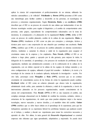aplicar la ciencia del comportamiento al perfeccionamiento de un sistema, utilizando los
métodos autoanalíticos y de reflexión". Friedlander y Brown (1974) presentan al DO como
una metodología para facilitar cambios y desarrollo: en las personas, en tecnologíasy en
procesos y estructuras organizacionales. Según Hornstein, Burke y sus coeditores (1988)
describen que el DO es un proceso de creación de una cultura que institucionalice el uso de
diversas tecnologías sociales para regular el diagnóstico y el cambio de comportamiento entre
personas, entre grupos, especialmente los comportamientos relacionados con la toma de
decisiones, la comunicación y la planeación de la organización".Burke (1988), define al DO
como un proceso de cambio planeado, cambio de la cultura de una organización. Blake y
Mouton (1991) visualizaron al DO como un plan con conceptos y estrategias, tácticas y
técnicas para sacar a una corporación de una situación que constituye una excelencia. Faria
(1996), establece que el DO, es un proceso de cambios planeados en sistemas sociotécnicos
abiertos, tendientes a aumentar la eficacia y salud de la organización para asegurar el
crecimiento mutuo de la empresa y los empleados. Para French. (1996.) el DO es un
esfuerzo a largo plazo, guiado y apoyado por la alta gerencia, para mejorar la visión, la
delegación de la autoridad, el aprendizaje y los procesos de resolución de problemas de una
organización, mediante una administración constante y de la colaboración de la cultura de la
organización, con un énfasis especial en la cultura de los equipos de trabajo naturales y en
otras configuraciones de equipos, utilizando el papel del consultor - facilitador y la teoría y la
tecnología de las ciencias de la conducta aplicada, incluyendo la investigación - acción.. Por
otro lado, personajes como Margulies y Raia (1997), aseveran que es un continuo
crecimiento de conocimientos acerca de las formas de cómo la organización puede cambiar.
Beckhard define el DO como un esfuerzo planeado que abarca toda la organización,
administrado desde arriba, para aumentar la eficiencia y salud de la organización, a través de
intervenciones planeadas en los procesos organizacionales, usando conocimientos de la
ciencia del comportamiento. Para Bennis (1973) el DO es una respuesta al cambio, una
compleja estrategia educacional con la finalidad de cambiar las creencias, actitudes, valores y
estructuras de las organizaciones, de modo que estas puedan adaptarse mejor a las nuevas
tecnologías, nuevos mercados y nuevos desafíos, y al aturdidor ritmo del cambio. Guizar
(1998) establece que se debe hacer énfasis en el aprendizaje de la experiencia, para que los
trabajadores aprendan de su experiencia laboral los problemas humanos que pudiesen ocurrir
en el trabajo, y analizar y discutir sus experiencias para tomar los correctivos necesarios y
aprender de ellas. Por ultimo, la meta general del Desarrollo Organizacional es construir
empresas más eficientes que sigan aprendiendo, adaptándose y mejorando. Se puede decir
 